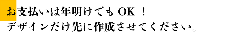 お支払いは年明けでもOK！デザインだけ先に作成させてください。